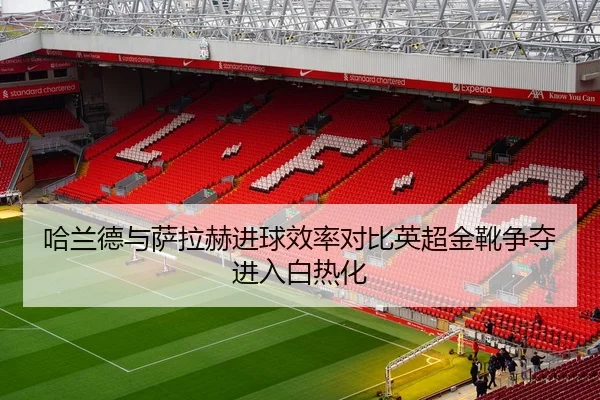 哈兰德与萨拉赫进球效率对比英超金靴争夺进入白热化