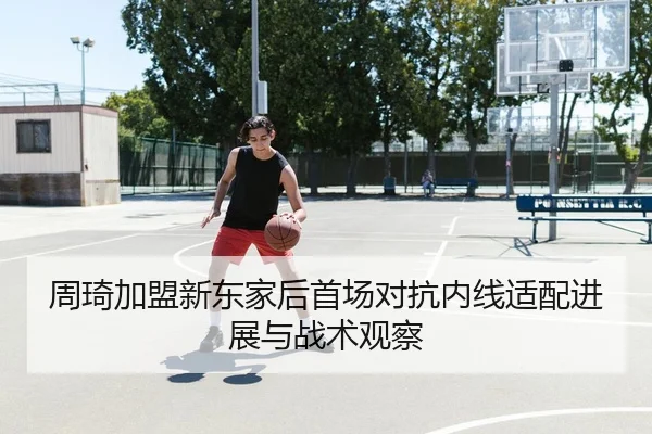 周琦加盟新东家后首场对抗内线适配进展与战术观察